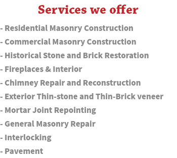  Services we offer - Residential Masonry Construction - Commercial Masonry Construction - Historical Stone and Brick Restoration - Fireplaces & Interior - Chimney Repair and Reconstruction - Exterior Thin-stone and Thin-Brick veneer - Mortar Joint Repointing - General Masonry Repair - Interlocking - Pavement